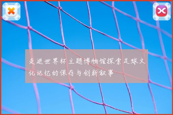 走进世界杯主题博物馆探索足球文化记忆的保存与创新叙事