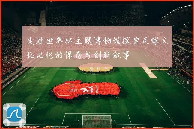 走进世界杯主题博物馆探索足球文化记忆的保存与创新叙事
